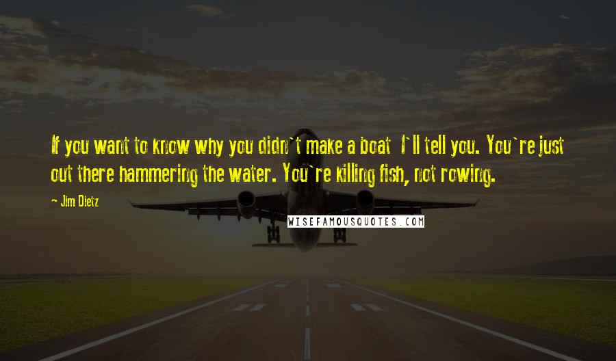 Jim Dietz Quotes: If you want to know why you didn't make a boat  I'll tell you. You're just out there hammering the water. You're killing fish, not rowing.