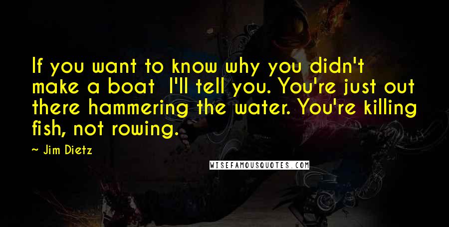 Jim Dietz Quotes: If you want to know why you didn't make a boat  I'll tell you. You're just out there hammering the water. You're killing fish, not rowing.