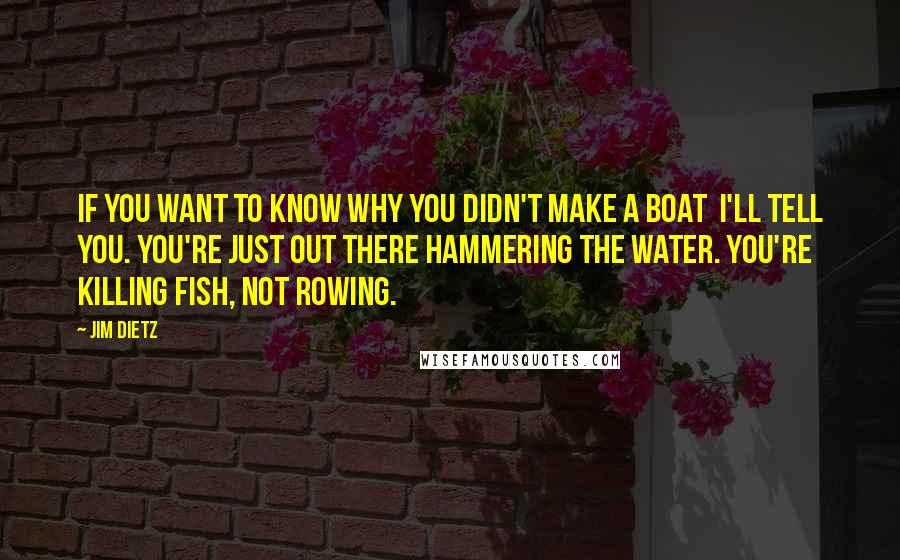 Jim Dietz Quotes: If you want to know why you didn't make a boat  I'll tell you. You're just out there hammering the water. You're killing fish, not rowing.