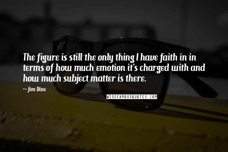 Jim Dine Quotes: The figure is still the only thing I have faith in in terms of how much emotion it's charged with and how much subject matter is there.