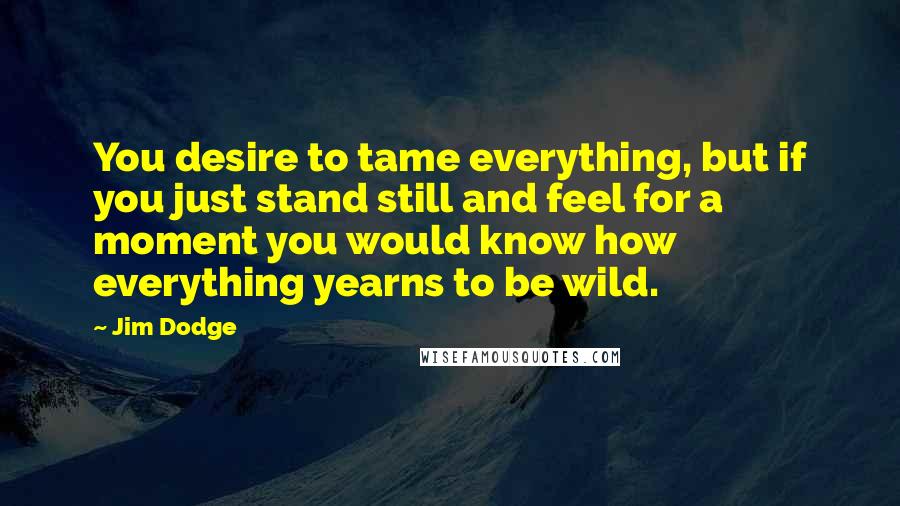 Jim Dodge Quotes: You desire to tame everything, but if you just stand still and feel for a moment you would know how everything yearns to be wild.