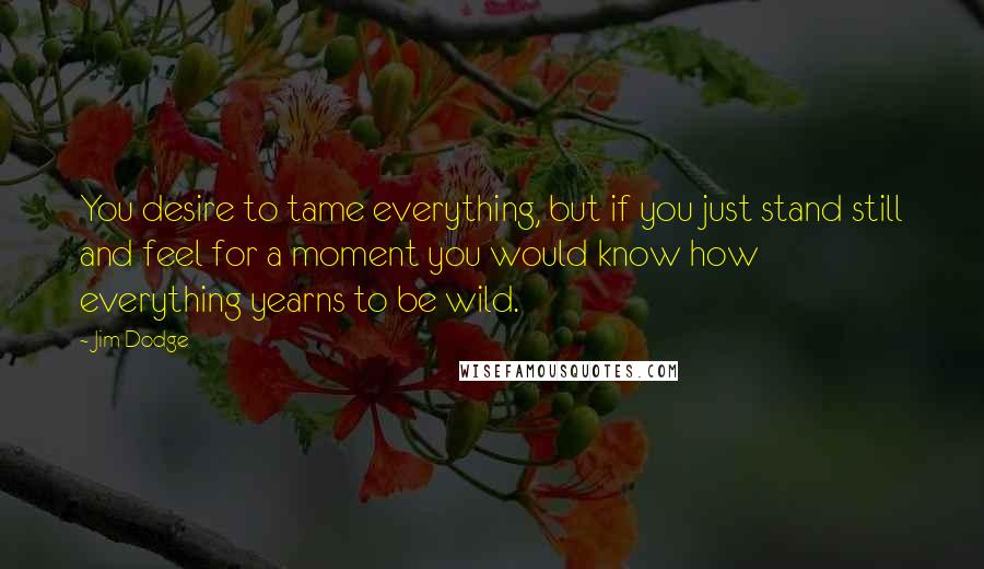 Jim Dodge Quotes: You desire to tame everything, but if you just stand still and feel for a moment you would know how everything yearns to be wild.