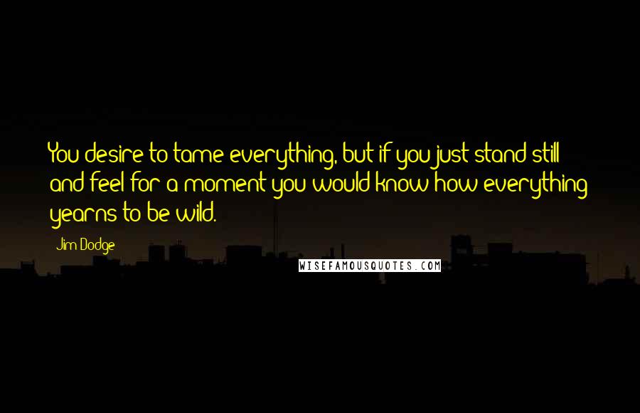 Jim Dodge Quotes: You desire to tame everything, but if you just stand still and feel for a moment you would know how everything yearns to be wild.