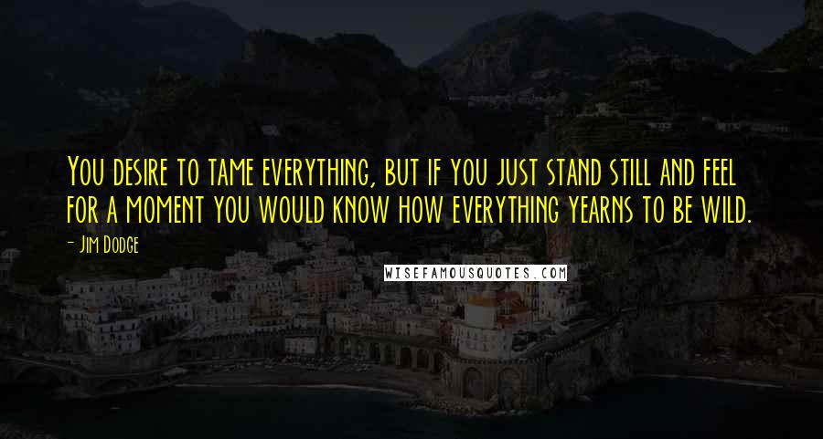 Jim Dodge Quotes: You desire to tame everything, but if you just stand still and feel for a moment you would know how everything yearns to be wild.