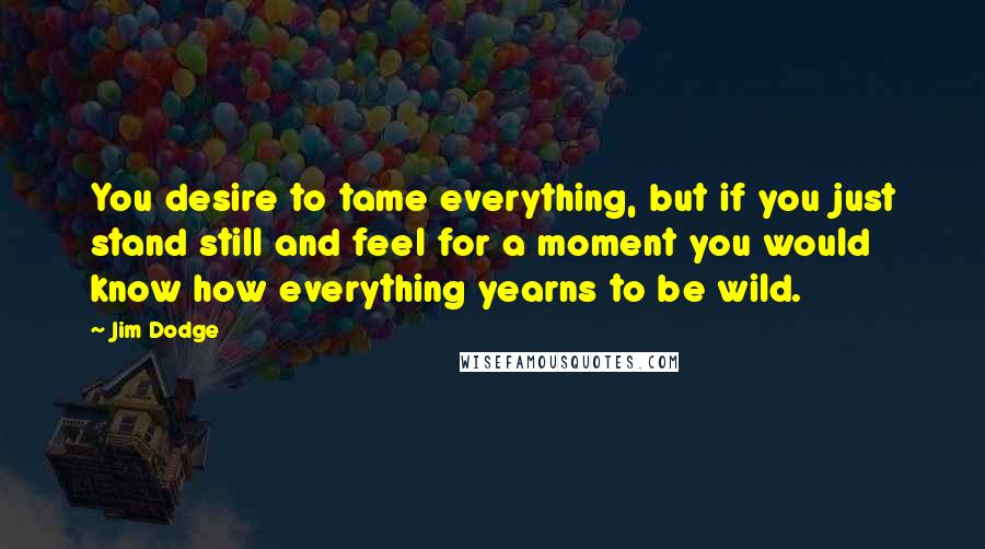 Jim Dodge Quotes: You desire to tame everything, but if you just stand still and feel for a moment you would know how everything yearns to be wild.