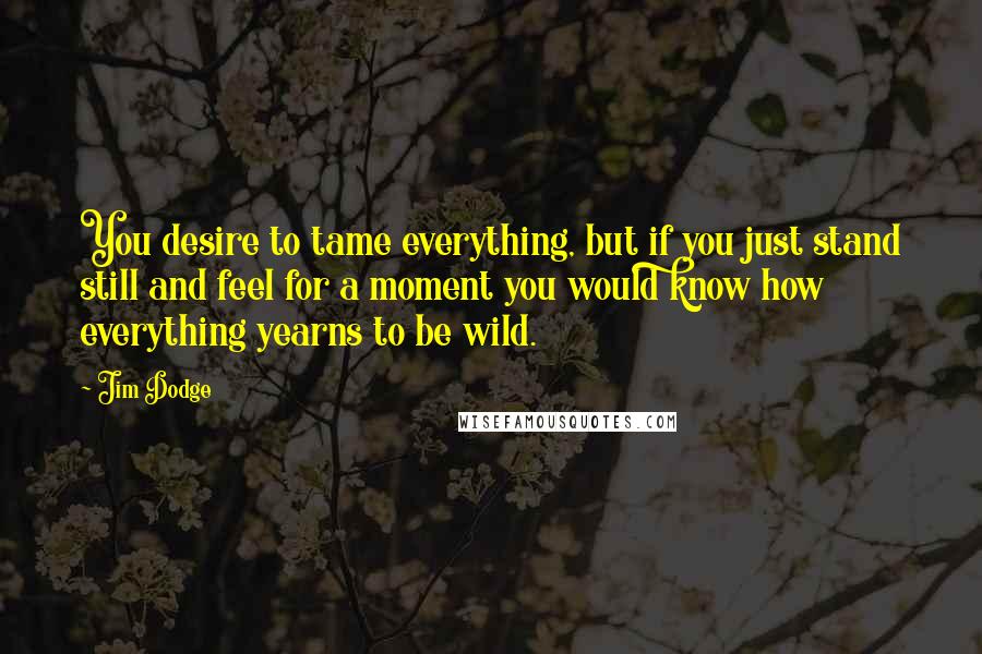 Jim Dodge Quotes: You desire to tame everything, but if you just stand still and feel for a moment you would know how everything yearns to be wild.