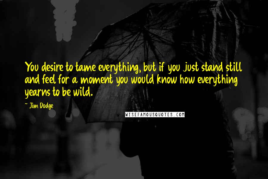 Jim Dodge Quotes: You desire to tame everything, but if you just stand still and feel for a moment you would know how everything yearns to be wild.