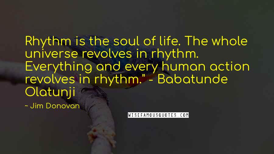 Jim Donovan Quotes: Rhythm is the soul of life. The whole universe revolves in rhythm. Everything and every human action revolves in rhythm." - Babatunde Olatunji