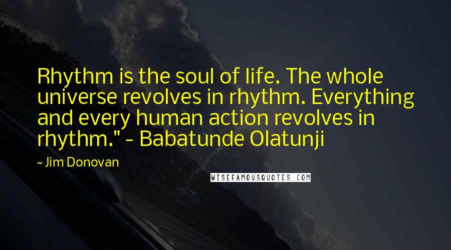 Jim Donovan Quotes: Rhythm is the soul of life. The whole universe revolves in rhythm. Everything and every human action revolves in rhythm." - Babatunde Olatunji