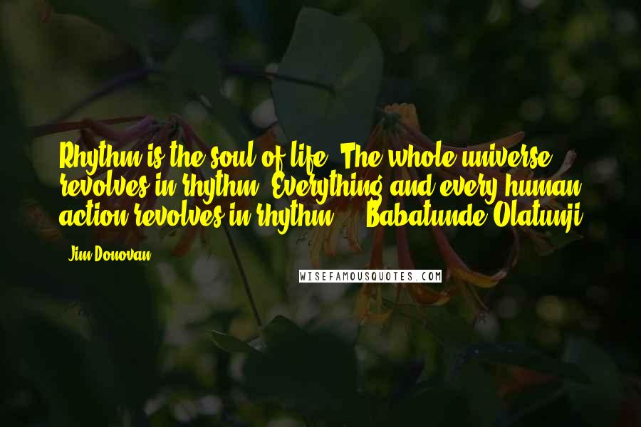 Jim Donovan Quotes: Rhythm is the soul of life. The whole universe revolves in rhythm. Everything and every human action revolves in rhythm." - Babatunde Olatunji