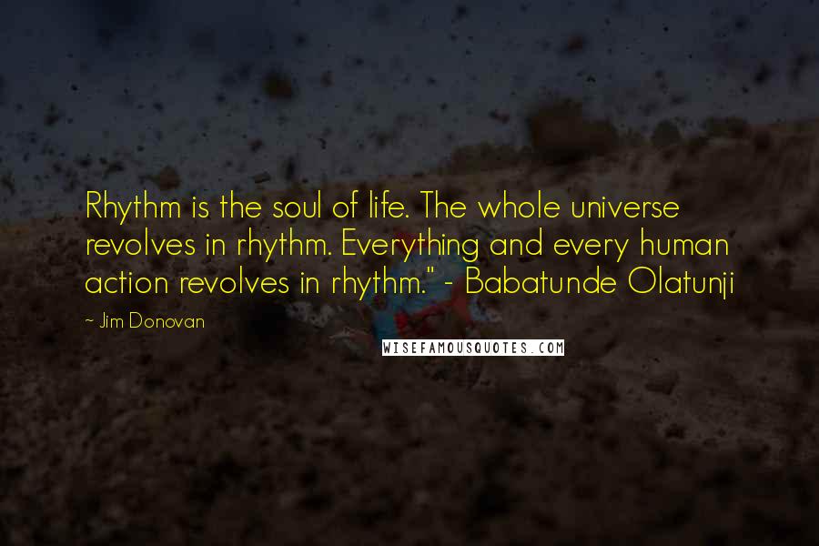 Jim Donovan Quotes: Rhythm is the soul of life. The whole universe revolves in rhythm. Everything and every human action revolves in rhythm." - Babatunde Olatunji