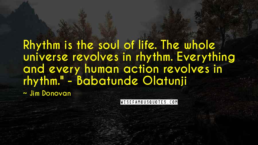 Jim Donovan Quotes: Rhythm is the soul of life. The whole universe revolves in rhythm. Everything and every human action revolves in rhythm." - Babatunde Olatunji