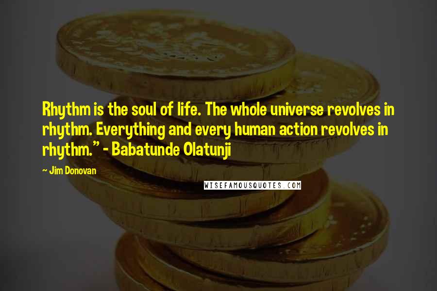Jim Donovan Quotes: Rhythm is the soul of life. The whole universe revolves in rhythm. Everything and every human action revolves in rhythm." - Babatunde Olatunji