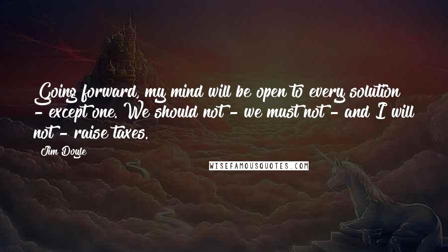 Jim Doyle Quotes: Going forward, my mind will be open to every solution - except one. We should not - we must not - and I will not - raise taxes.