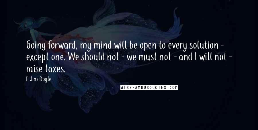 Jim Doyle Quotes: Going forward, my mind will be open to every solution - except one. We should not - we must not - and I will not - raise taxes.