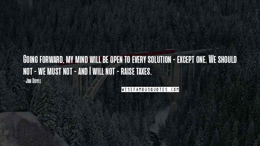 Jim Doyle Quotes: Going forward, my mind will be open to every solution - except one. We should not - we must not - and I will not - raise taxes.