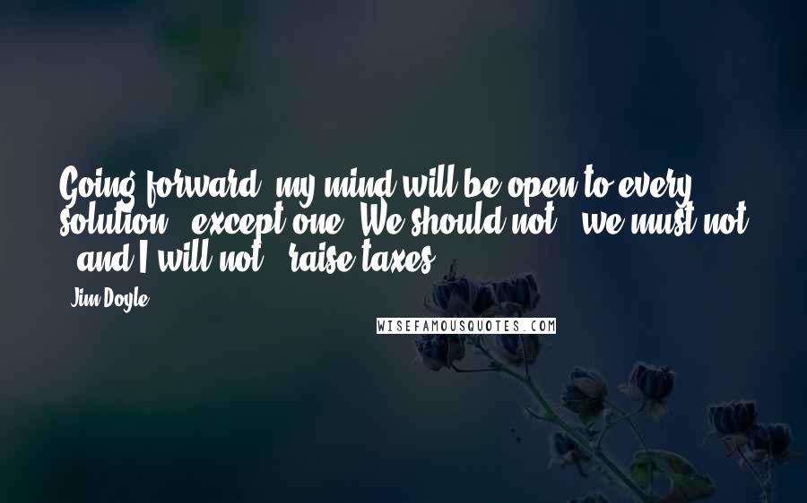 Jim Doyle Quotes: Going forward, my mind will be open to every solution - except one. We should not - we must not - and I will not - raise taxes.