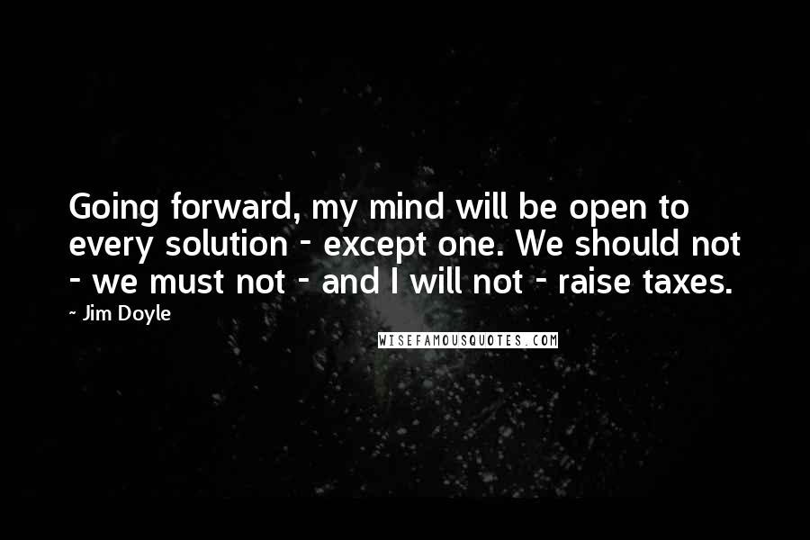 Jim Doyle Quotes: Going forward, my mind will be open to every solution - except one. We should not - we must not - and I will not - raise taxes.