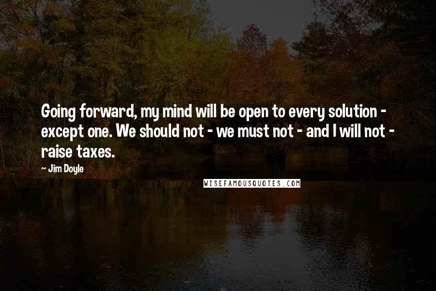 Jim Doyle Quotes: Going forward, my mind will be open to every solution - except one. We should not - we must not - and I will not - raise taxes.