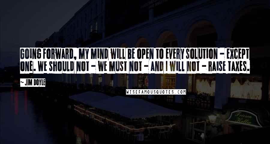 Jim Doyle Quotes: Going forward, my mind will be open to every solution - except one. We should not - we must not - and I will not - raise taxes.