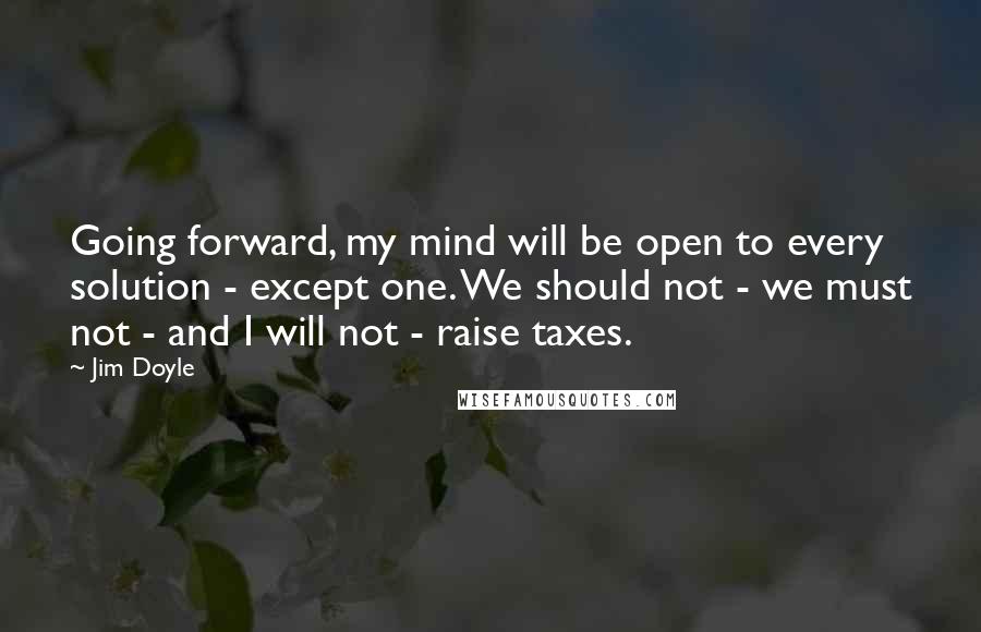 Jim Doyle Quotes: Going forward, my mind will be open to every solution - except one. We should not - we must not - and I will not - raise taxes.