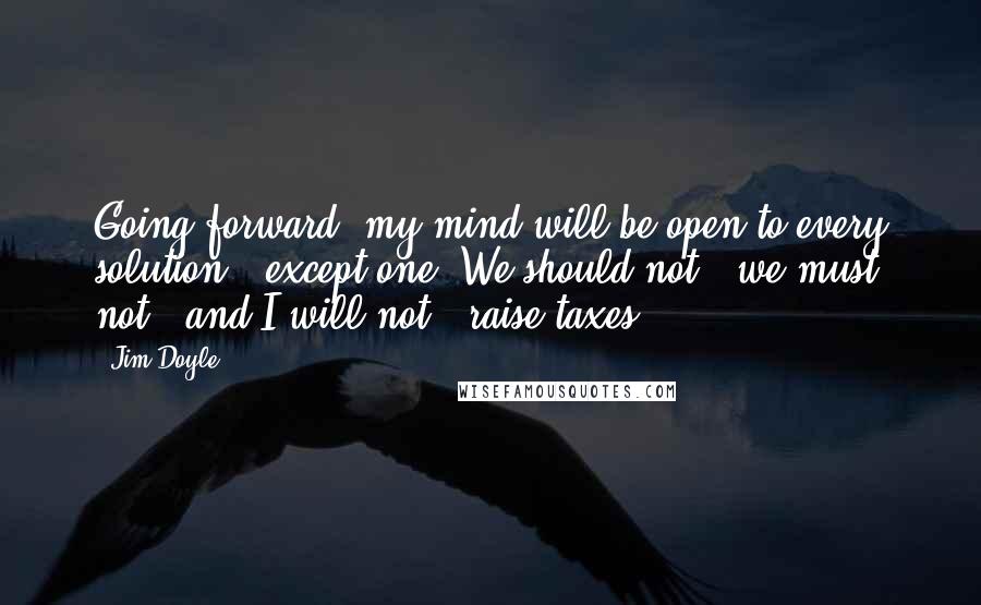 Jim Doyle Quotes: Going forward, my mind will be open to every solution - except one. We should not - we must not - and I will not - raise taxes.