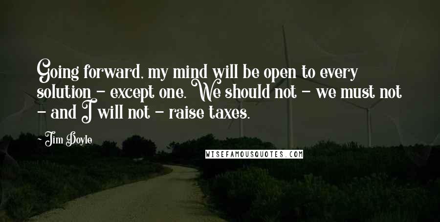 Jim Doyle Quotes: Going forward, my mind will be open to every solution - except one. We should not - we must not - and I will not - raise taxes.