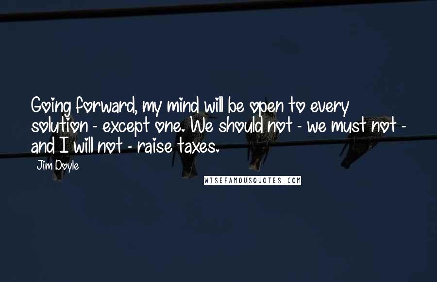 Jim Doyle Quotes: Going forward, my mind will be open to every solution - except one. We should not - we must not - and I will not - raise taxes.