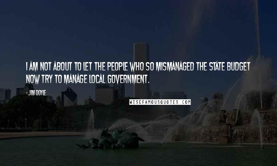 Jim Doyle Quotes: I am not about to let the people who so mismanaged the state budget now try to manage local government.