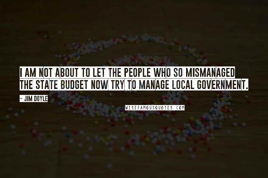 Jim Doyle Quotes: I am not about to let the people who so mismanaged the state budget now try to manage local government.