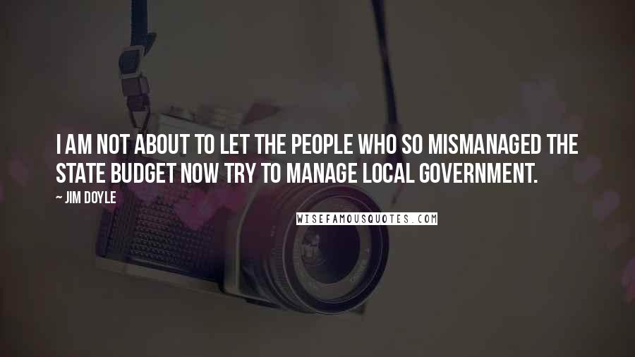 Jim Doyle Quotes: I am not about to let the people who so mismanaged the state budget now try to manage local government.