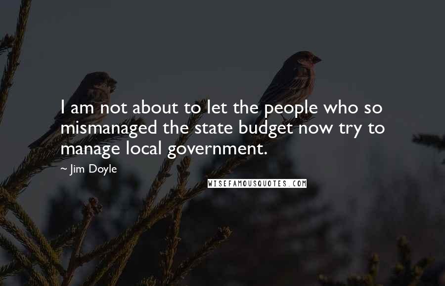 Jim Doyle Quotes: I am not about to let the people who so mismanaged the state budget now try to manage local government.
