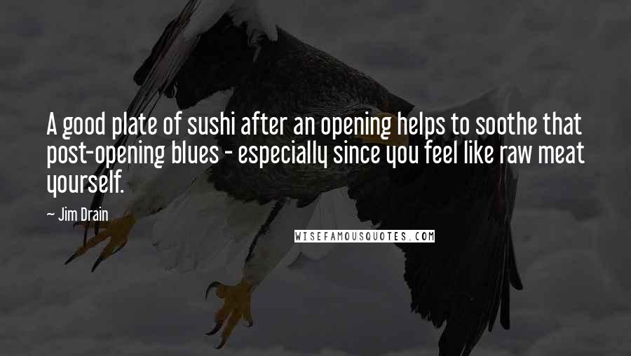 Jim Drain Quotes: A good plate of sushi after an opening helps to soothe that post-opening blues - especially since you feel like raw meat yourself.