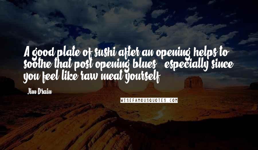 Jim Drain Quotes: A good plate of sushi after an opening helps to soothe that post-opening blues - especially since you feel like raw meat yourself.