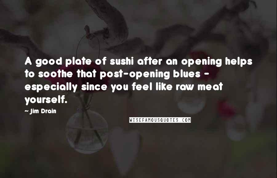 Jim Drain Quotes: A good plate of sushi after an opening helps to soothe that post-opening blues - especially since you feel like raw meat yourself.