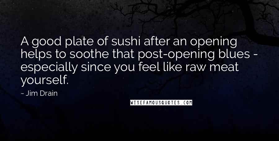 Jim Drain Quotes: A good plate of sushi after an opening helps to soothe that post-opening blues - especially since you feel like raw meat yourself.
