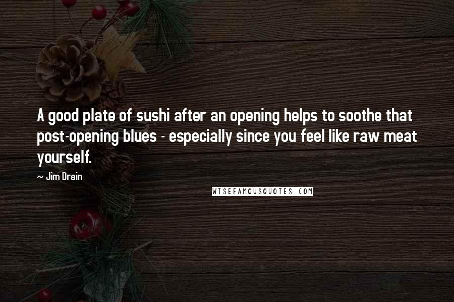Jim Drain Quotes: A good plate of sushi after an opening helps to soothe that post-opening blues - especially since you feel like raw meat yourself.