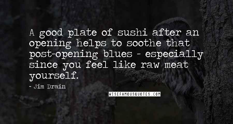 Jim Drain Quotes: A good plate of sushi after an opening helps to soothe that post-opening blues - especially since you feel like raw meat yourself.