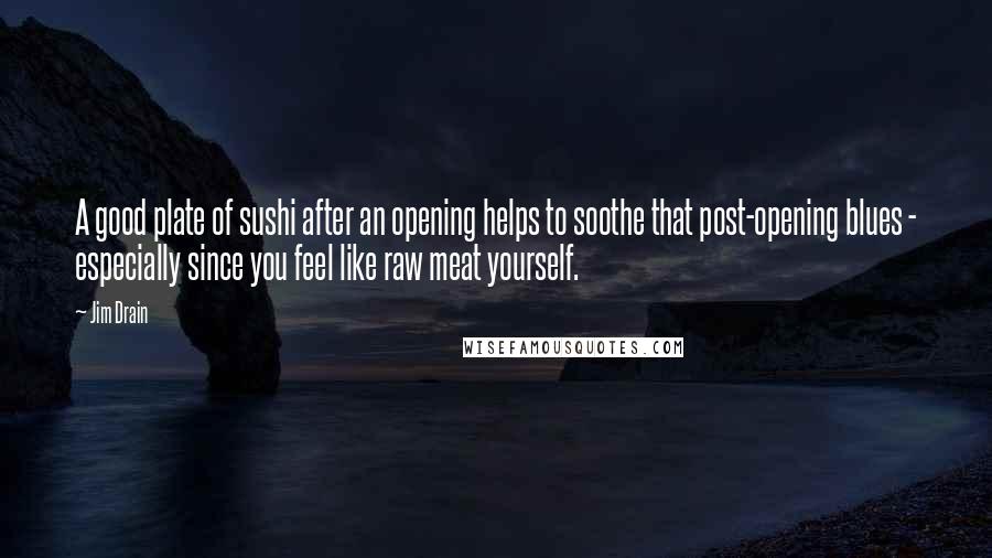 Jim Drain Quotes: A good plate of sushi after an opening helps to soothe that post-opening blues - especially since you feel like raw meat yourself.