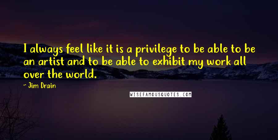 Jim Drain Quotes: I always feel like it is a privilege to be able to be an artist and to be able to exhibit my work all over the world.