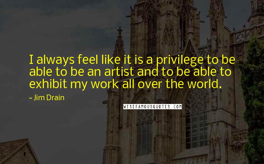 Jim Drain Quotes: I always feel like it is a privilege to be able to be an artist and to be able to exhibit my work all over the world.