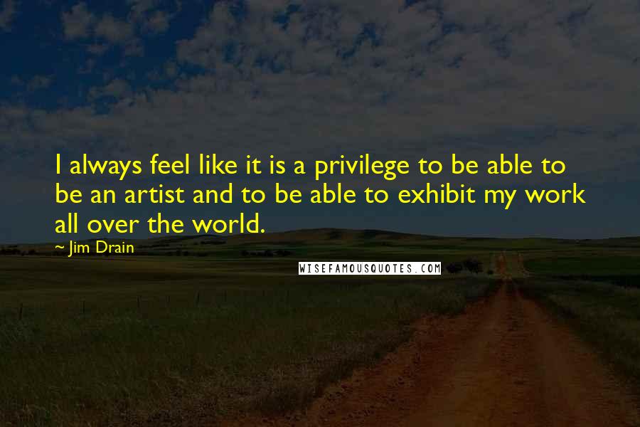 Jim Drain Quotes: I always feel like it is a privilege to be able to be an artist and to be able to exhibit my work all over the world.