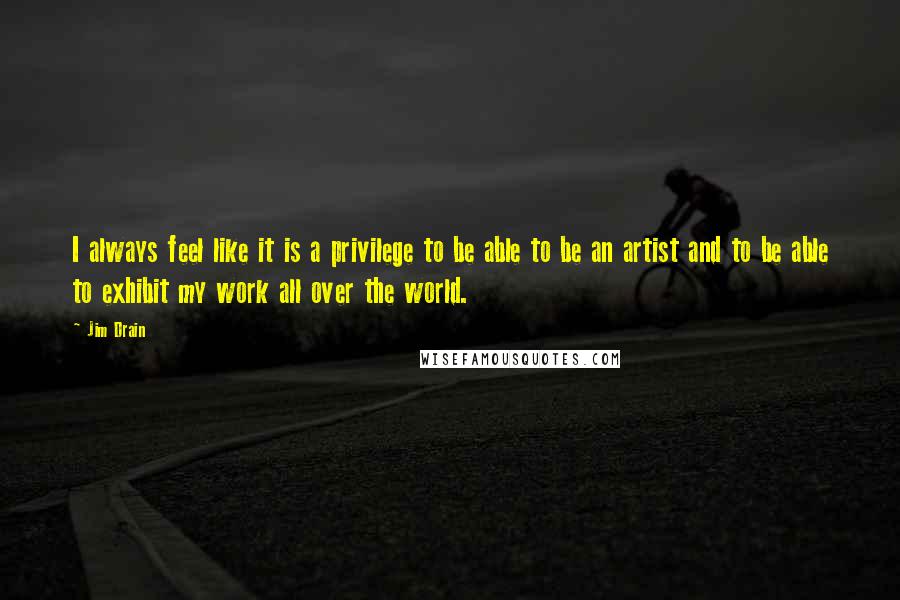 Jim Drain Quotes: I always feel like it is a privilege to be able to be an artist and to be able to exhibit my work all over the world.