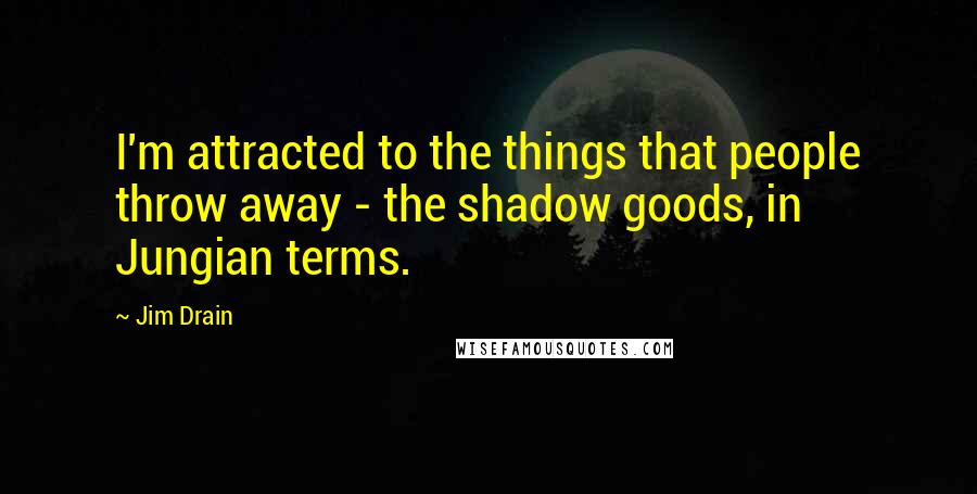 Jim Drain Quotes: I'm attracted to the things that people throw away - the shadow goods, in Jungian terms.