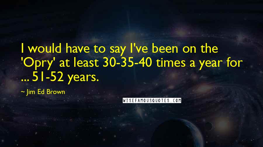 Jim Ed Brown Quotes: I would have to say I've been on the 'Opry' at least 30-35-40 times a year for ... 51-52 years.