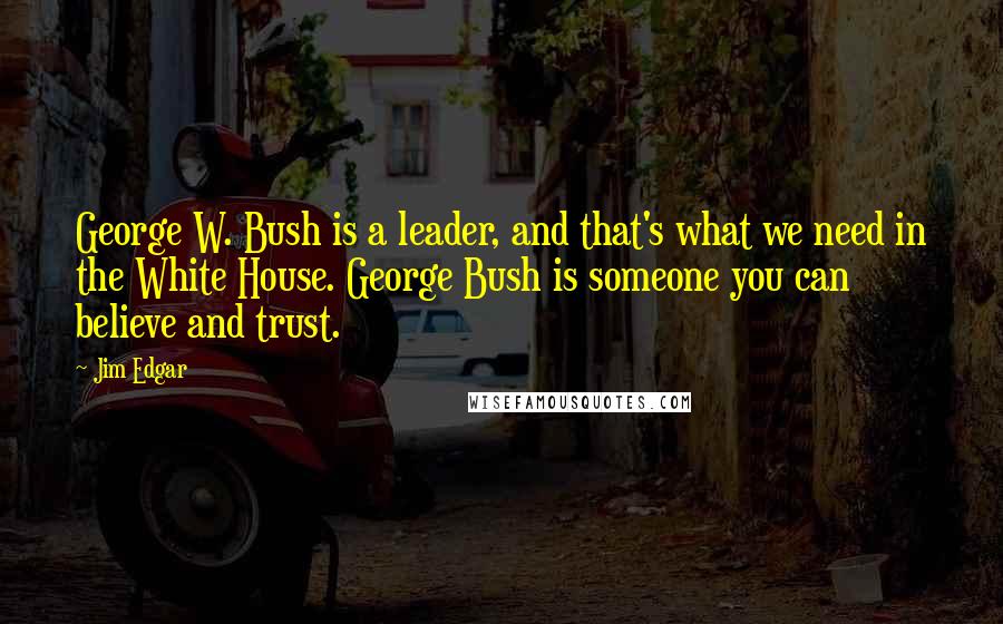 Jim Edgar Quotes: George W. Bush is a leader, and that's what we need in the White House. George Bush is someone you can believe and trust.