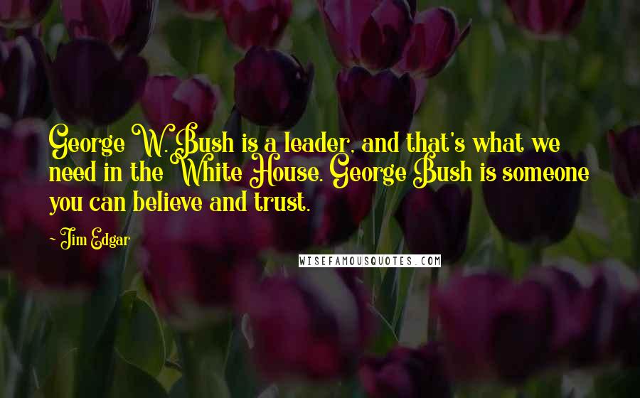 Jim Edgar Quotes: George W. Bush is a leader, and that's what we need in the White House. George Bush is someone you can believe and trust.