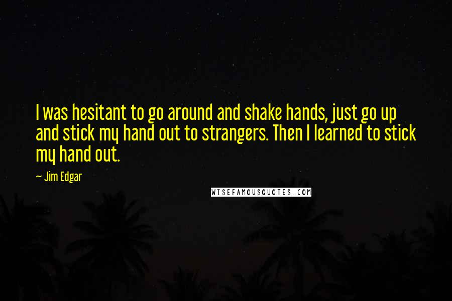 Jim Edgar Quotes: I was hesitant to go around and shake hands, just go up and stick my hand out to strangers. Then I learned to stick my hand out.