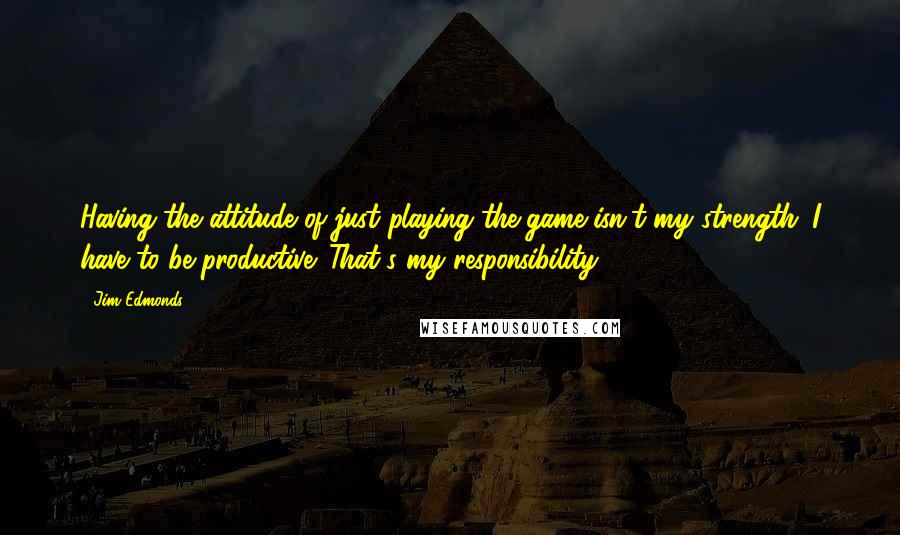 Jim Edmonds Quotes: Having the attitude of just playing the game isn't my strength. I have to be productive. That's my responsibility.