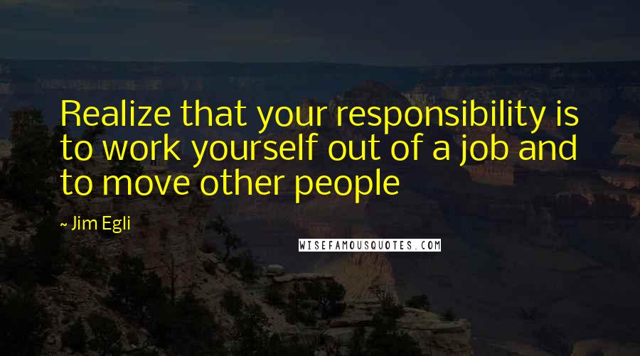 Jim Egli Quotes: Realize that your responsibility is to work yourself out of a job and to move other people